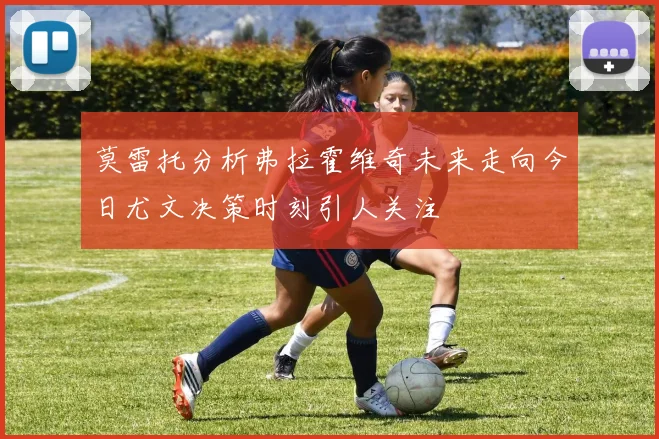 莫雷托分析弗拉霍维奇未来走向今日尤文决策时刻引人关注