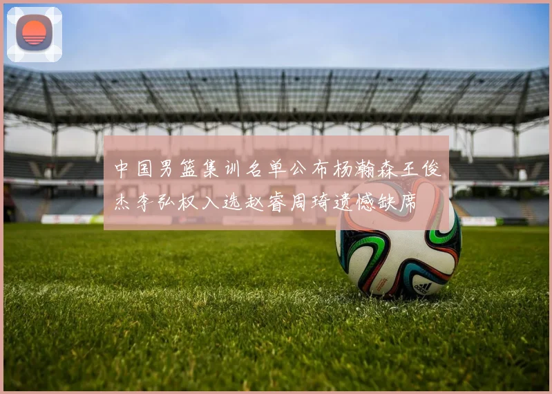 中国男篮集训名单公布杨瀚森王俊杰李弘权入选赵睿周琦遗憾缺席
