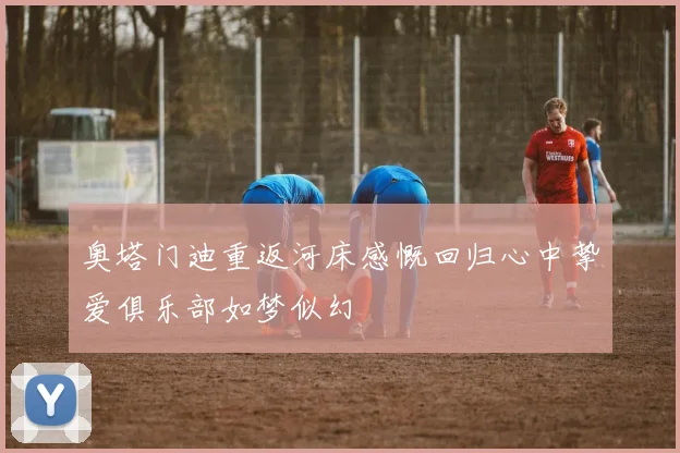 奥塔门迪重返河床感慨回归心中挚爱俱乐部如梦似幻