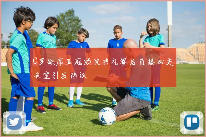C罗缺席亚冠颁奖典礼赛后直接回更衣室引发热议