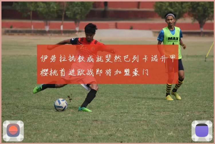 伊劳拉执教成就斐然巴列卡诺升甲樱桃首进欧战即将加盟豪门