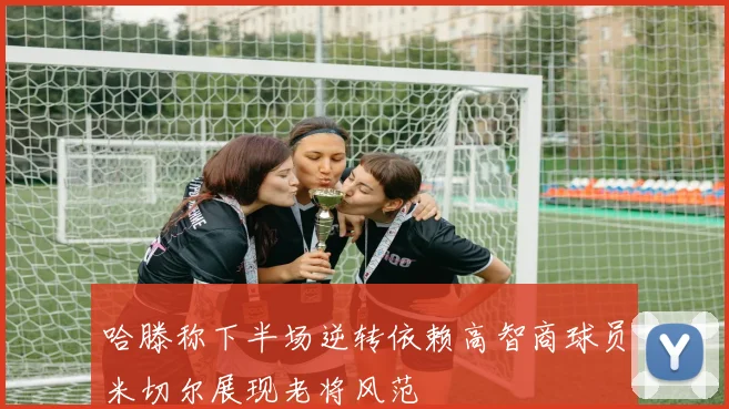 哈滕称下半场逆转依赖高智商球员米切尔展现老将风范