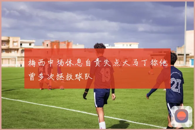 梅西中场休息自责失点大马丁称他曾多次拯救球队