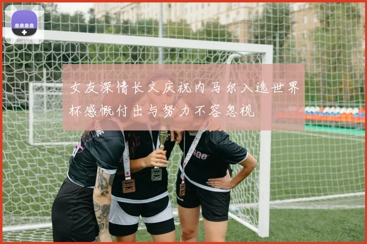 女友深情长文庆祝内马尔入选世界杯感慨付出与努力不容忽视