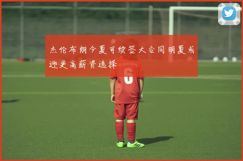 杰伦布朗今夏可续签大合同明夏或迎更高薪资选择