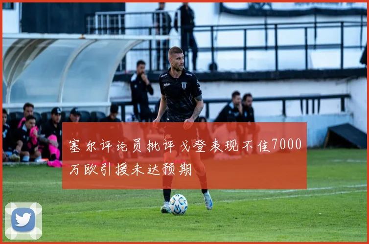 塞尔评论员批评戈登表现不佳7000万欧引援未达预期