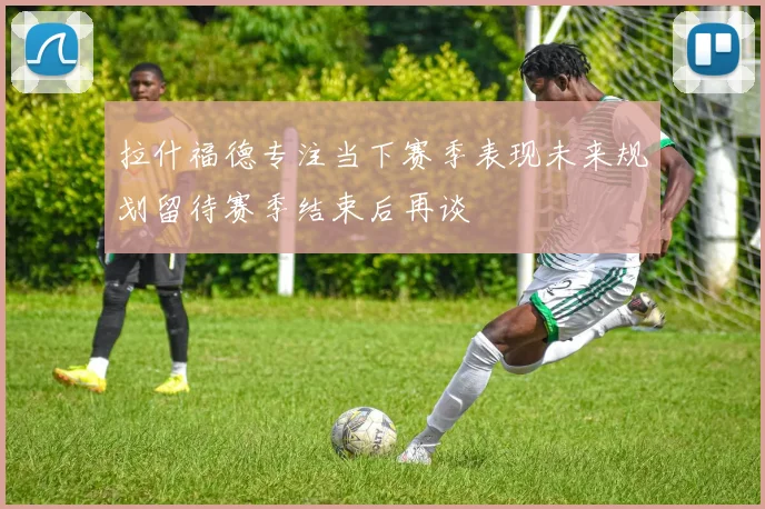 拉什福德专注当下赛季表现未来规划留待赛季结束后再谈
