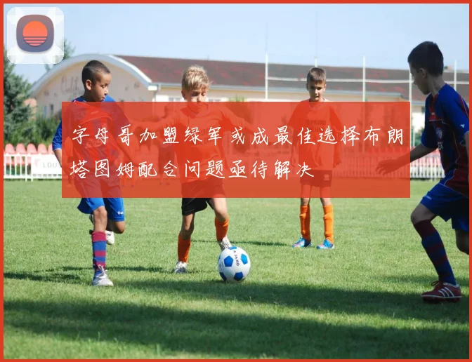 字母哥加盟绿军或成最佳选择布朗塔图姆配合问题亟待解决