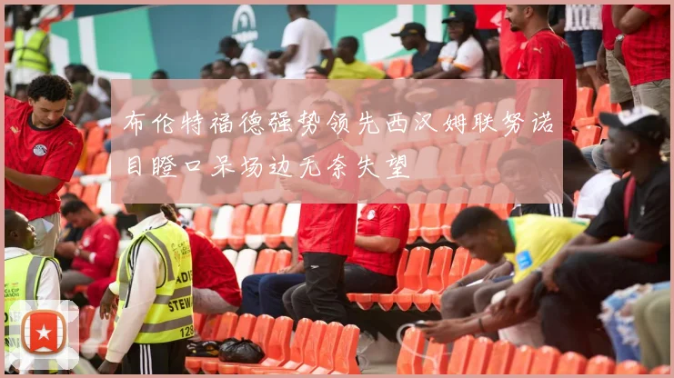 布伦特福德强势领先西汉姆联努诺目瞪口呆场边无奈失望